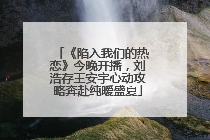 《陷入我们的热恋》今晚开播，刘浩存王安宇心动攻略奔赴纯暧盛夏