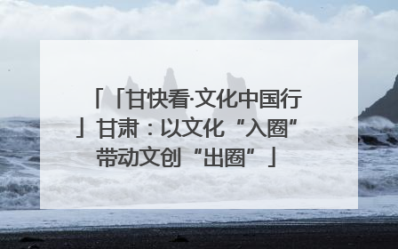 「甘快看·文化中国行」甘肃：以文化“入圈”带动文创“出圈”