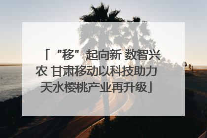 “移”起向新 数智兴农 甘肃移动以科技助力天水樱桃产业再升级
