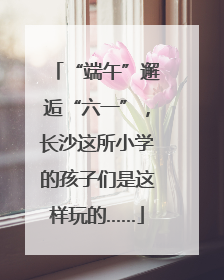“端午”邂逅“六一”，长沙这所小学的孩子们是这样玩的……