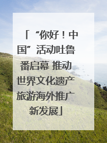 “你好！中国”活动吐鲁番启幕 推动世界文化遗产旅游海外推广新发展