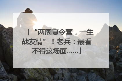 “两周夏令营，一生战友情”！老兵：最看不得这场面……