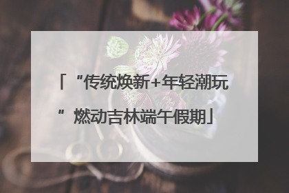 “传统焕新+年轻潮玩”燃动吉林端午假期