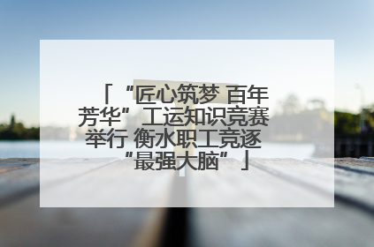 “匠心筑梦 百年芳华”工运知识竞赛举行 衡水职工竞逐“最强大脑”