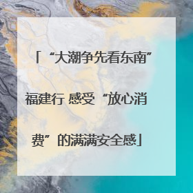 “大潮争先看东南”福建行 感受“放心消费”的满满安全感