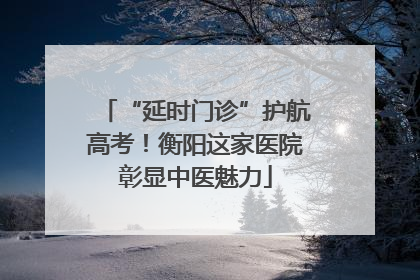 “延时门诊”护航高考！衡阳这家医院彰显中医魅力