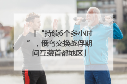 “持续6个多小时”，俄乌交换战俘期间互袭首都地区
