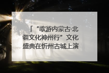 “歌游内蒙古·北疆文化神州行”文化盛典在忻州古城上演——蒙晋文化交融共谱文旅融合新篇