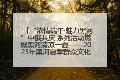 “浓情端午·魅力黑河”中俄共庆 系列活动燃爆黑河清凉一夏——2025年黑河夏季群众文化活动启幕 多元文化赋能边境文旅新高地