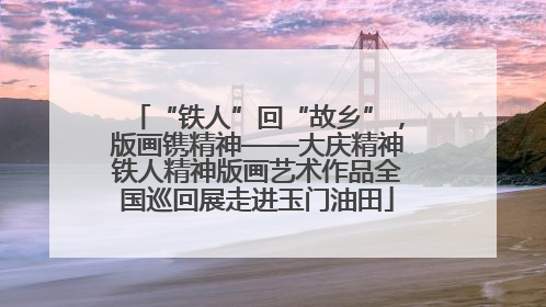 “铁人”回“故乡”，版画镌精神——大庆精神铁人精神版画艺术作品全国巡回展走进玉门油田