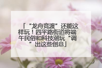 “龙舟竞渡”还能这样玩！四平路街道将端午民俗和科技潮玩“调”出这些创意