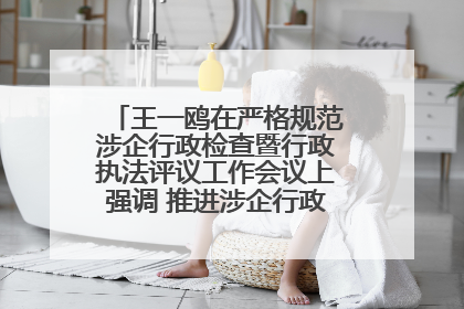 王一鸥在严格规范涉企行政检查暨行政执法评议工作会议上强调 推进涉企行政检查质效大幅提升