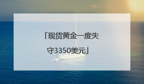 现货黄金一度失守3350美元