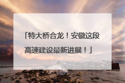 特大桥合龙！安徽这段高速建设最新进展！