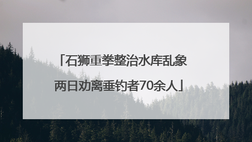 石狮重拳整治水库乱象 两日劝离垂钓者70余人