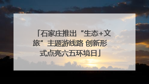 石家庄推出“生态+文旅”主题游线路 创新形式点亮六五环境日