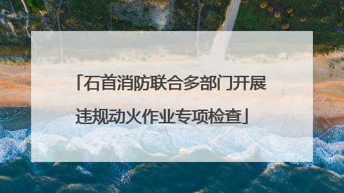 石首消防联合多部门开展违规动火作业专项检查