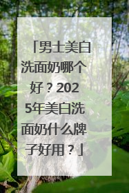 男士美白洗面奶哪个好？2025年美白洗面奶什么牌子好用？