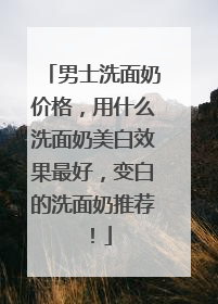 男士洗面奶价格，用什么洗面奶美白效果最好，变白的洗面奶推荐！