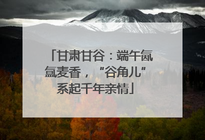 甘肃甘谷：端午氤氲麦香，“谷角儿”系起千年亲情