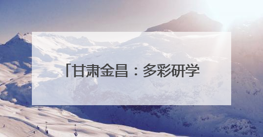 甘肃金昌：多彩研学解锁少年成长新体验