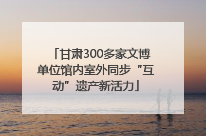 甘肃300多家文博单位馆内室外同步“互动”遗产新活力