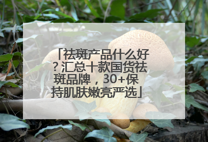 祛斑产品什么好？汇总十款国货祛斑品牌，30+保持肌肤嫩亮严选