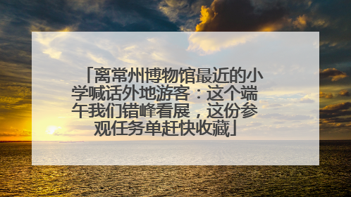 离常州博物馆最近的小学喊话外地游客：这个端午我们错峰看展，这份参观任务单赶快收藏
