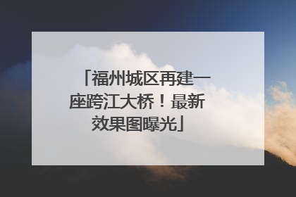 福州城区再建一座跨江大桥！最新效果图曝光
