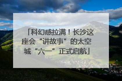 科幻感拉满！长沙这座会“讲故事”的太空城“六一”正式启航