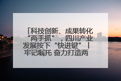 科技创新、成果转化“两手抓”，四川产业发展按下“快进键”丨牢记嘱托 奋力打造两高地两基地一屏障