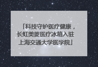 科技守护医疗健康，长虹美菱医疗冰箱入驻上海交通大学医学院