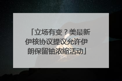 立场有变？美最新伊核协议提议允许伊朗保留铀浓缩活动