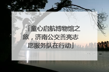 童心启航博物馆之旅，济南公交善亮志愿服务队在行动