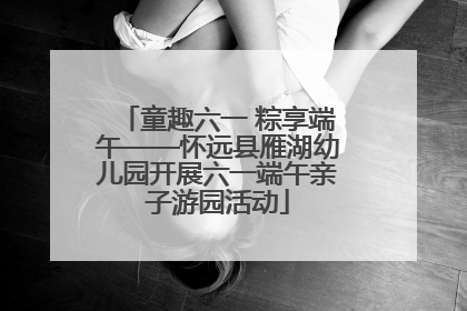 童趣六一 粽享端午——怀远县雁湖幼儿园开展六一端午亲子游园活动