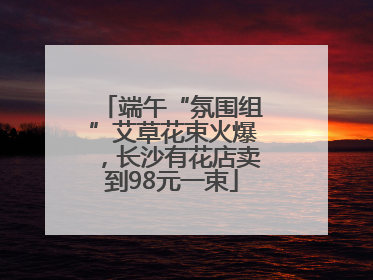 端午“氛围组”艾草花束火爆，长沙有花店卖到98元一束