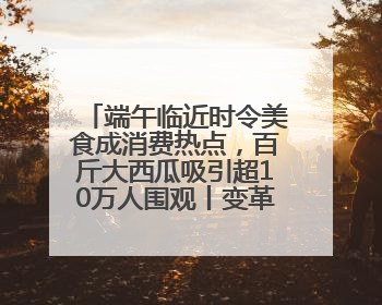 端午临近时令美食成消费热点，百斤大西瓜吸引超10万人围观丨变革618