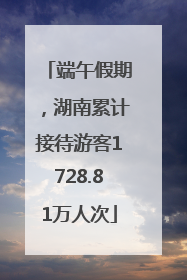 端午假期，湖南累计接待游客1728.81万人次