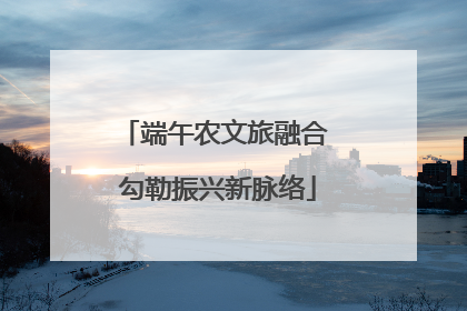 端午农文旅融合 勾勒振兴新脉络