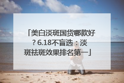 美白淡斑国货哪款好？6.18不盲选：淡斑祛斑效果排名第一
