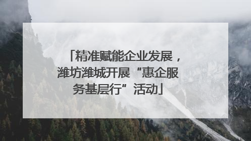 精准赋能企业发展，潍坊潍城开展“惠企服务基层行”活动