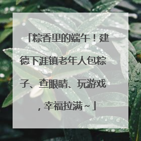 粽香里的端午！建德下涯镇老年人包粽子、查眼睛、玩游戏，幸福拉满～