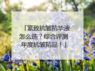 紧致抗皱精华液怎么选？综合评测年度抗皱精品！