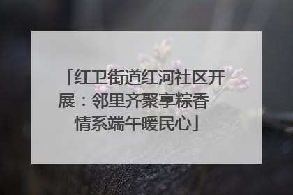 红卫街道红河社区开展：邻里齐聚享粽香 情系端午暖民心