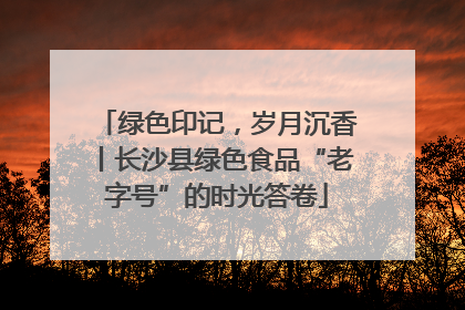 绿色印记，岁月沉香丨长沙县绿色食品“老字号”的时光答卷
