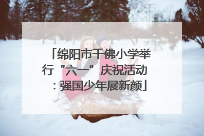 绵阳市千佛小学举行“六一”庆祝活动：强国少年展新颜