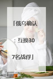 俄乌确认：互换307名战俘