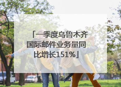 一季度乌鲁木齐国际邮件业务量同比增长151%