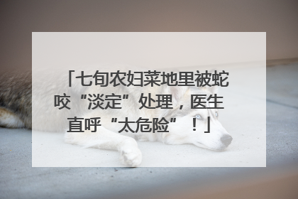 七旬农妇菜地里被蛇咬“淡定”处理，医生直呼“太危险”！