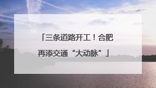 三条道路开工！合肥再添交通“大动脉”